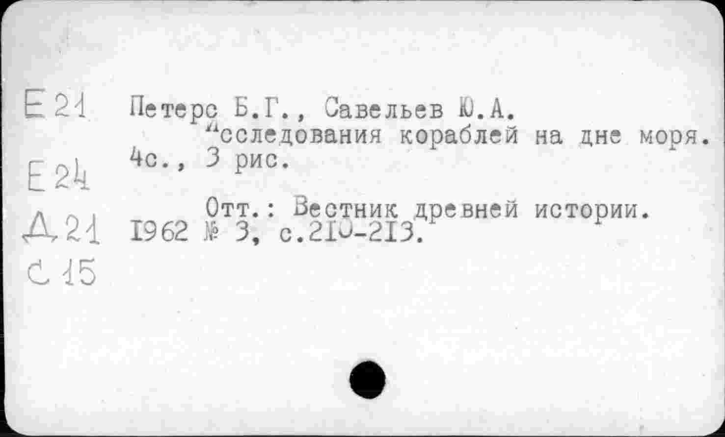 ﻿Е24
Е2к
Д21
С 15
Петерс Б.Г., Савельев К).А.
Исследования кораблей на дне моря. 4с., 3 рис.
Отт.: Вестник древней истории.
1962 № 3, C.2IÙ-2I3.